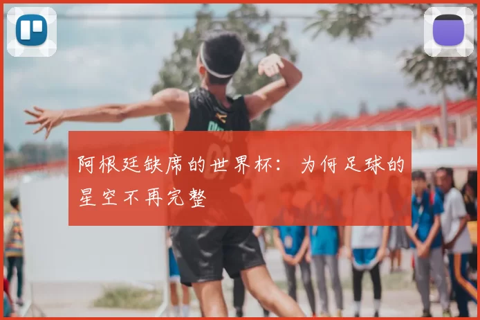 阿根廷缺席的世界杯:为何足球的星空不再完整