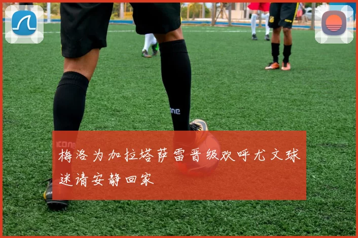 梅洛为加拉塔萨雷晋级欢呼尤文球迷请安静回家