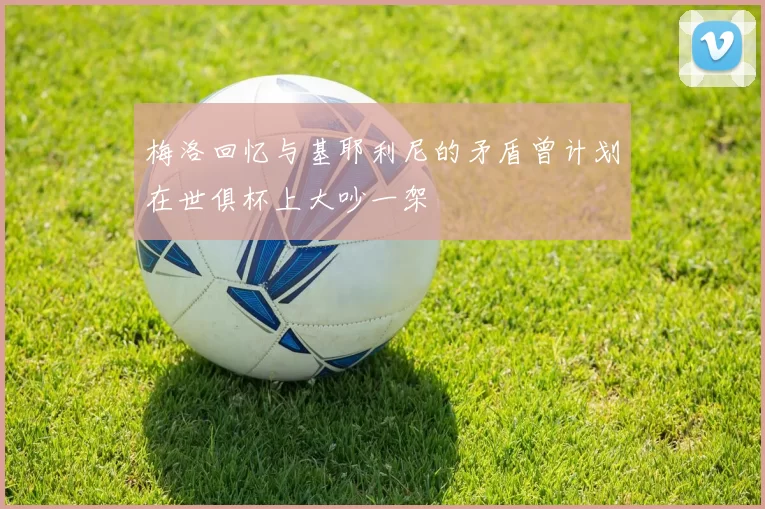 梅洛回忆与基耶利尼的矛盾曾计划在世俱杯上大吵一架