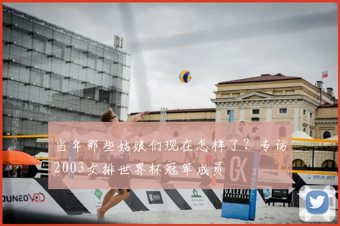 当年那些姑娘们现在怎样了？专访2003女排世界杯冠军成员