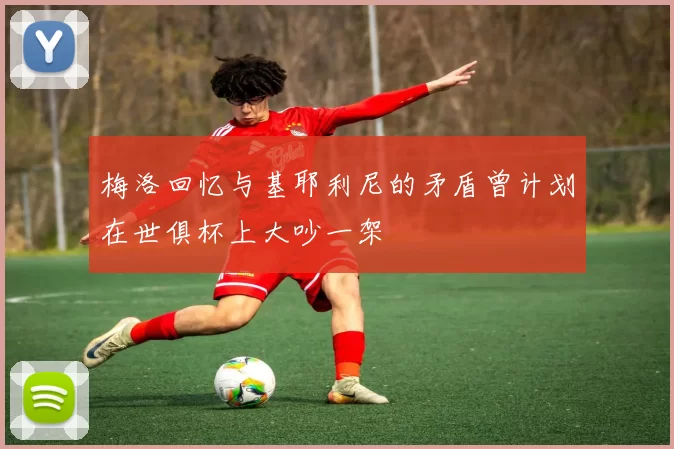 梅洛回忆与基耶利尼的矛盾曾计划在世俱杯上大吵一架