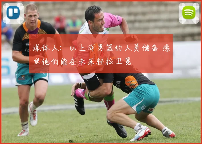 媒体人：以上海男篮的人员储备 感觉他们能在未来轻松卫冕