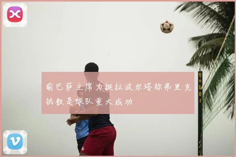 前巴萨主席力挺拉波尔塔称弗里克执教是球队重大成功
