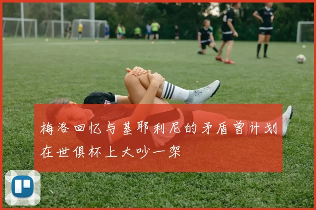 梅洛回忆与基耶利尼的矛盾曾计划在世俱杯上大吵一架