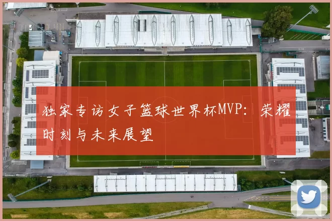 独家专访女子篮球世界杯MVP:荣耀时刻与未来展望