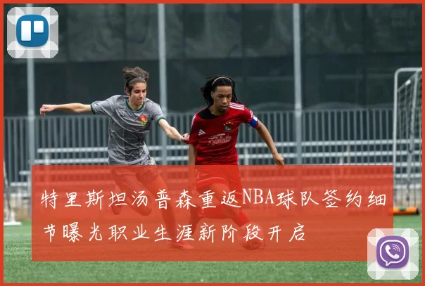 特里斯坦汤普森重返NBA球队签约细节曝光职业生涯新阶段开启