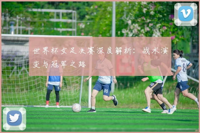 世界杯女足决赛深度解析:战术演变与冠军之路