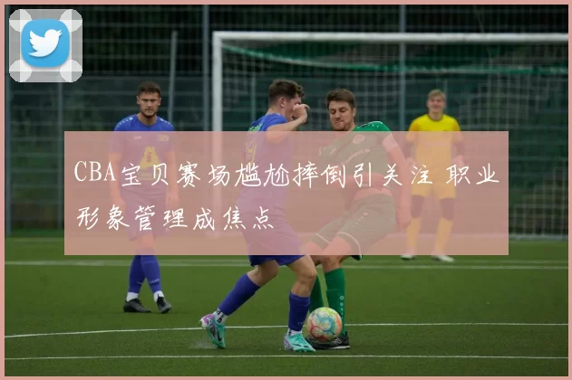 CBA宝贝赛场尴尬摔倒引关注 职业形象管理成焦点