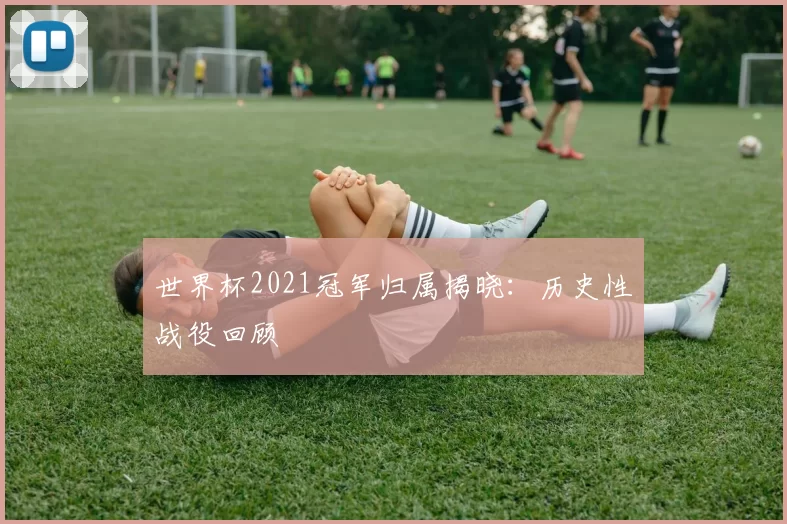 世界杯2021冠军归属揭晓:历史性战役回顾