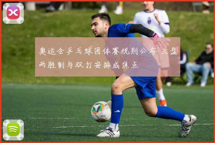 奥运会乒乓球团体赛规则公布 三盘两胜制与双打安排成焦点