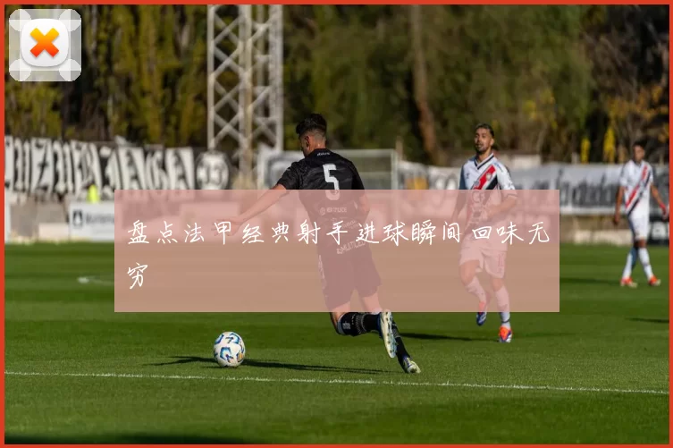 盘点法甲经典射手进球瞬间回味无穷