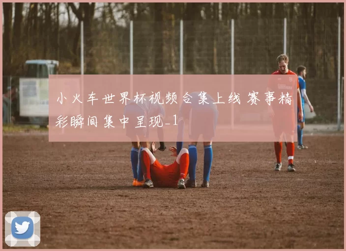小火车世界杯视频合集上线 赛事精彩瞬间集中呈现_1
